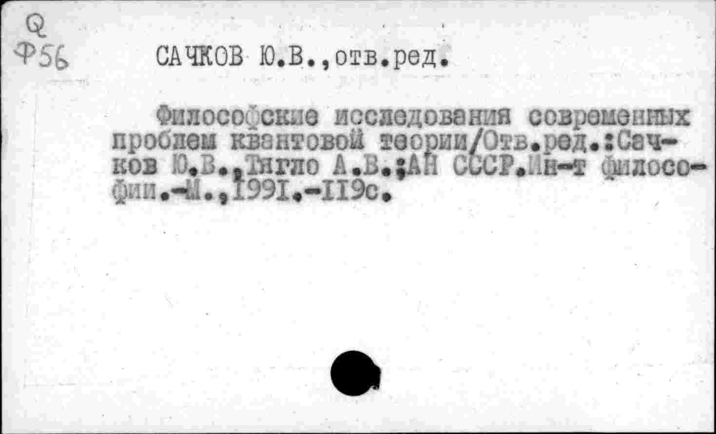 ﻿0:	.	.
Ф5& САЧКОВ Ю.В., отв.ред.
Философские исследований современных проблем квантовой теории/Отв.ред.:Сач-ков Ю.З.-АЙгло А»В.хАН СССР»Пн-т филосо-
фии.чиДэЭЬ-ПЭс,